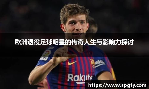 欧洲退役足球明星的传奇人生与影响力探讨